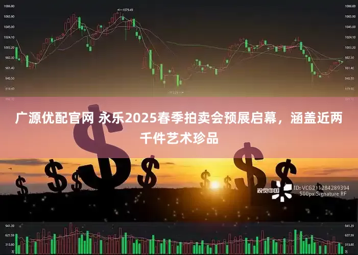 广源优配官网 永乐2025春季拍卖会预展启幕，涵盖近两千件艺术珍品