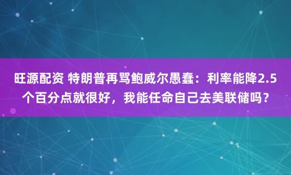 旺源配资 特朗普再骂鲍威尔愚蠢：利率能降2.5个百分点就很好，我能任命自己去美联储吗？