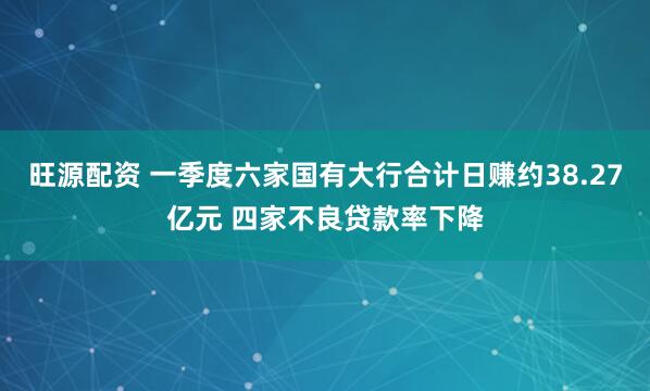 旺源配资 一季度六家国有大行合计日赚约38.27亿元 四家不良贷款率下降