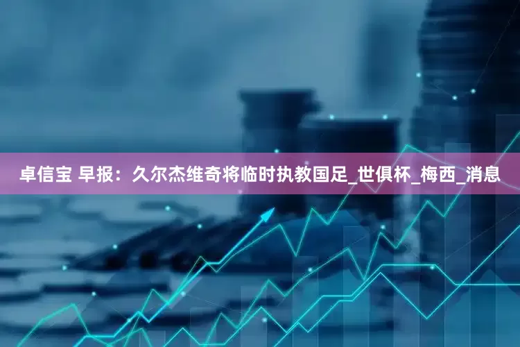 卓信宝 早报：久尔杰维奇将临时执教国足_世俱杯_梅西_消息
