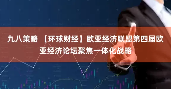 九八策略 【环球财经】欧亚经济联盟第四届欧亚经济论坛聚焦一体化战略