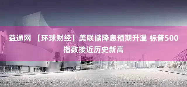 益通网 【环球财经】美联储降息预期升温 标普500指数接近历史新高