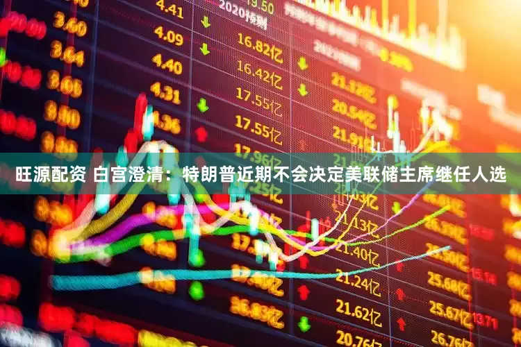 旺源配资 白宫澄清：特朗普近期不会决定美联储主席继任人选