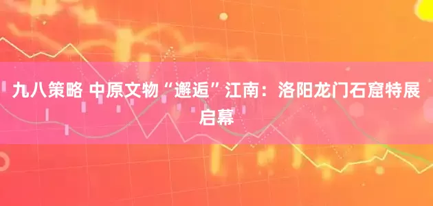 九八策略 中原文物“邂逅”江南：洛阳龙门石窟特展启幕