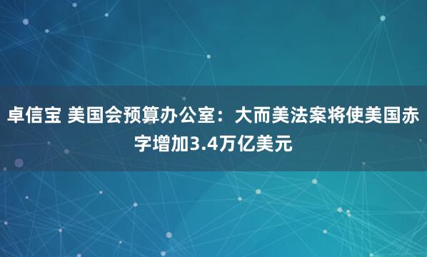 卓信宝 美国会预算办公室：大而美法案将使美国赤字增加3.4万亿美元