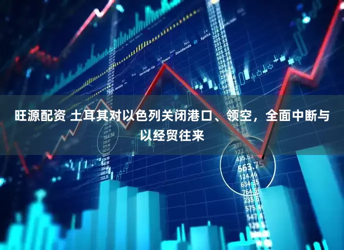 旺源配资 土耳其对以色列关闭港口、领空，全面中断与以经贸往来