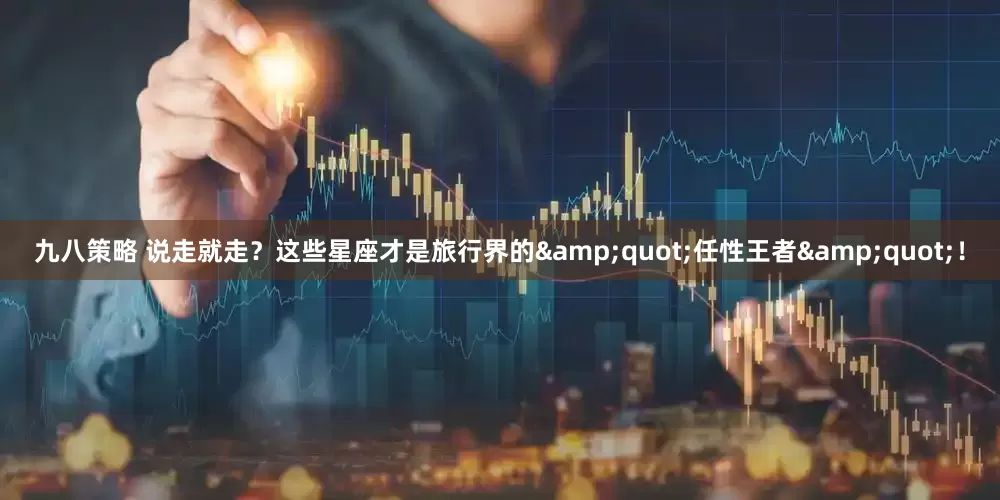 九八策略 说走就走？这些星座才是旅行界的&quot;任性王者&quot;！