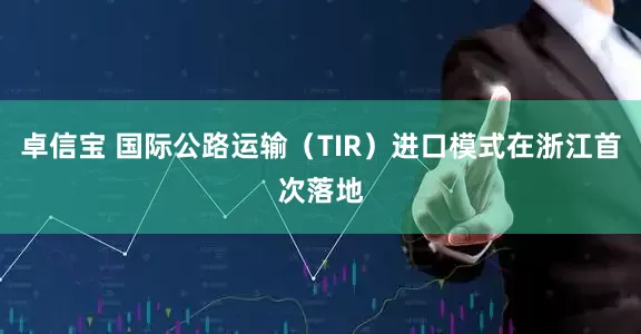 卓信宝 国际公路运输（TIR）进口模式在浙江首次落地