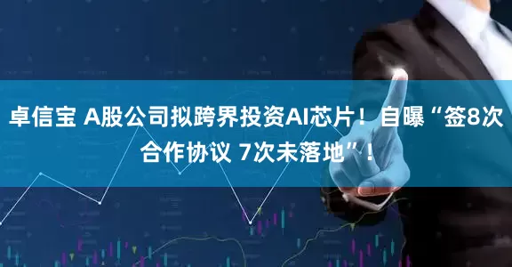 卓信宝 A股公司拟跨界投资AI芯片！自曝“签8次合作协议 7次未落地”！