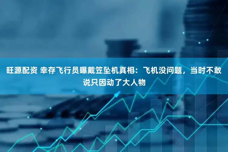 旺源配资 幸存飞行员曝戴笠坠机真相：飞机没问题，当时不敢说只因动了大人物